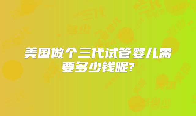 美国做个三代试管婴儿需要多少钱呢?