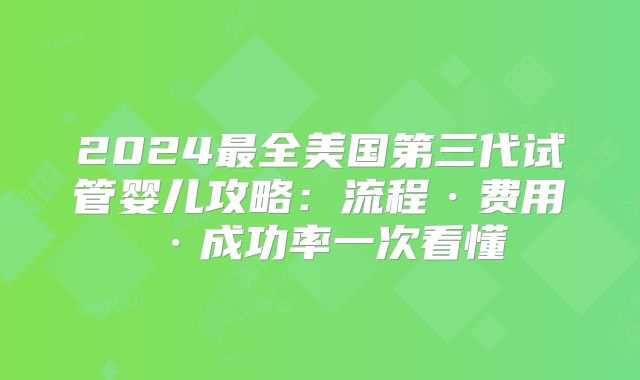 2024最全美国第三代试管婴儿攻略：流程·费用·成功率一次看懂