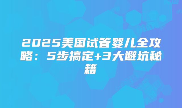 2025美国试管婴儿全攻略：5步搞定+3大避坑秘籍