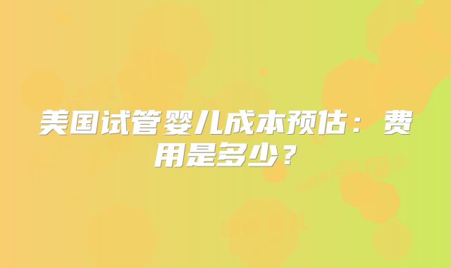 美国试管婴儿成本预估：费用是多少？
