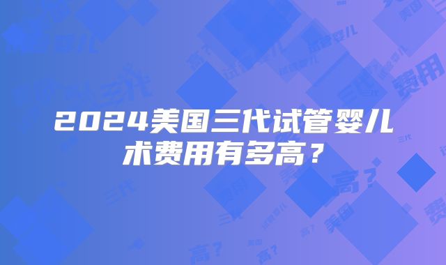 2024美国三代试管婴儿术费用有多高？