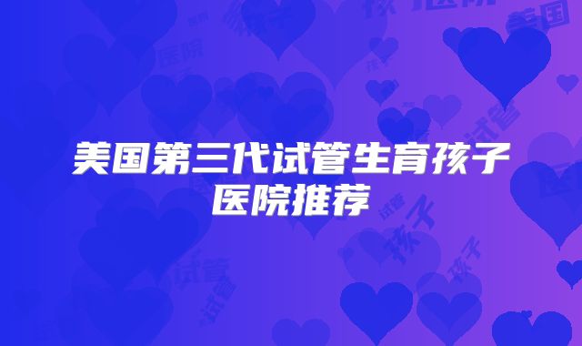 美国第三代试管生育孩子医院推荐