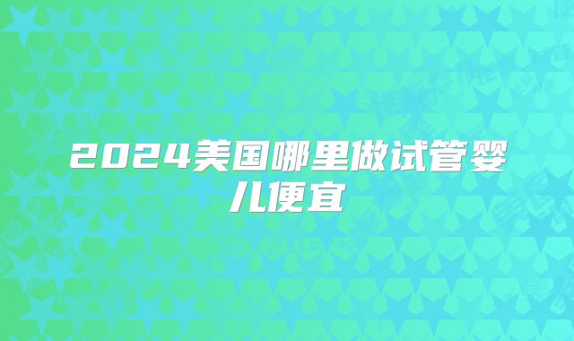 2024美国哪里做试管婴儿便宜
