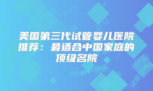 美国第三代试管婴儿医院推荐:最适合中国家庭的顶级名院