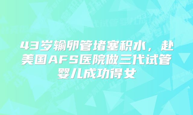 43岁输卵管堵塞积水,赴美国AFS医院做三代试管婴儿成功得女