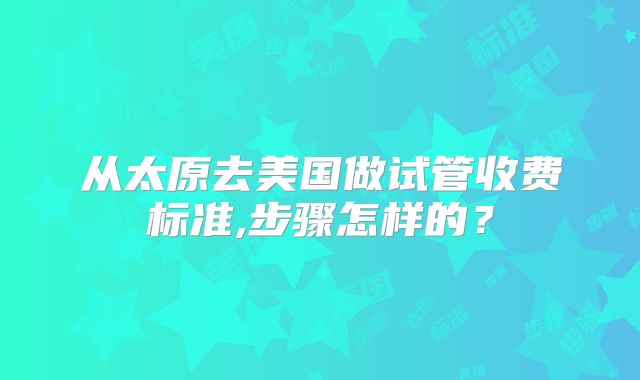 从太原去美国做试管收费标准,步骤怎样的？