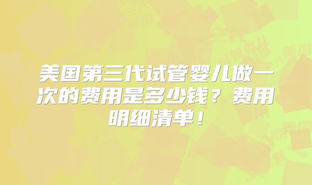 美国第三代试管婴儿做一次的费用是多少钱？费用明细清单！