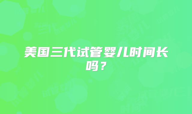 美国三代试管婴儿时间长吗？