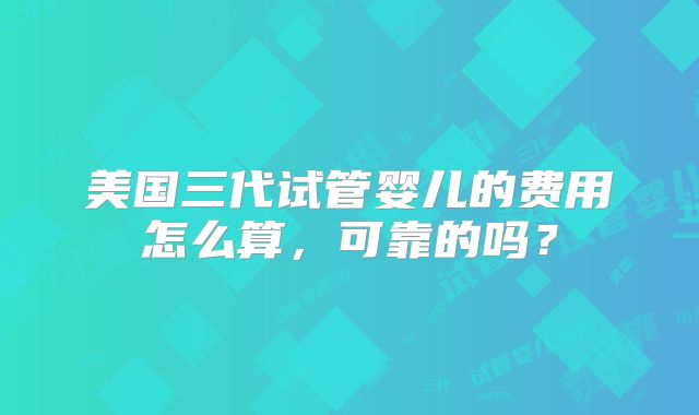 美国三代试管婴儿的费用怎么算，可靠的吗？