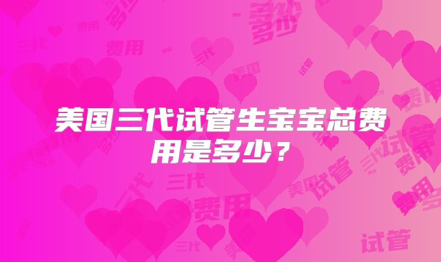 美国三代试管生宝宝总费用是多少？