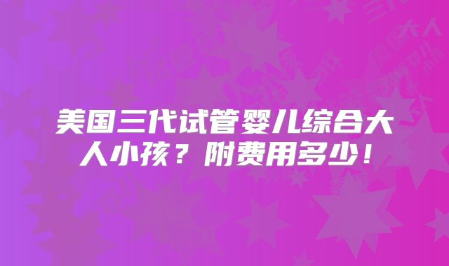 美国三代试管婴儿综合大人小孩？附费用多少！