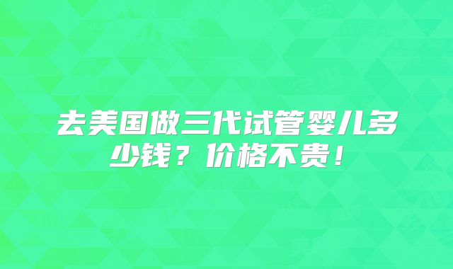 去美国做三代试管婴儿多少钱？价格不贵！