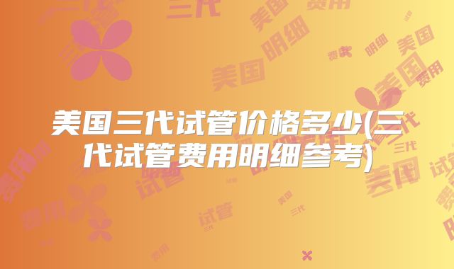 美国三代试管价格多少(三代试管费用明细参考)