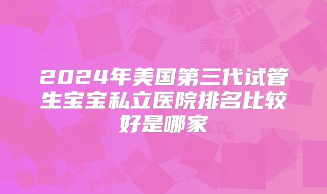 2024年美国第三代试管生宝宝私立医院排名比较好是哪家