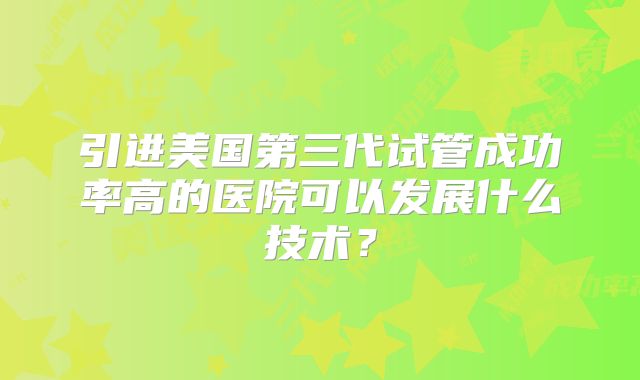 引进美国第三代试管成功率高的医院可以发展什么技术？