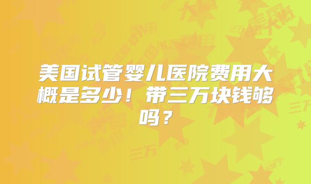 美国试管婴儿医院费用大概是多少！带三万块钱够吗？