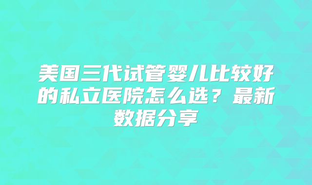 美国三代试管婴儿比较好的私立医院怎么选？最新数据分享