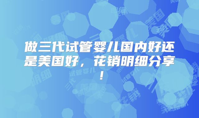 做三代试管婴儿国内好还是美国好，花销明细分享！