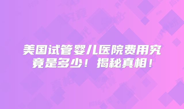 美国试管婴儿医院费用究竟是多少！揭秘真相！