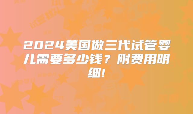 2024美国做三代试管婴儿需要多少钱？附费用明细!