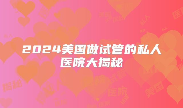 2024美国做试管的私人医院大揭秘