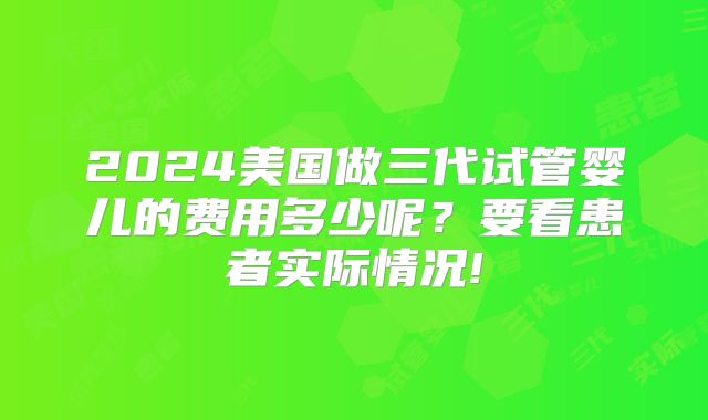 2024美国做三代试管婴儿的费用多少呢？要看患者实际情况!