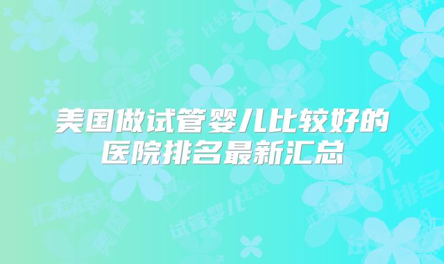 美国做试管婴儿比较好的医院排名最新汇总