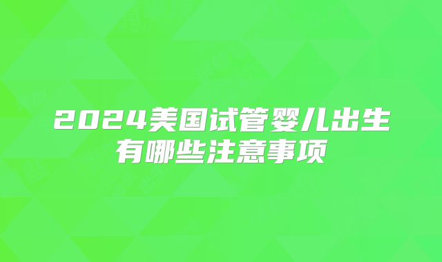2024美国试管婴儿出生有哪些注意事项