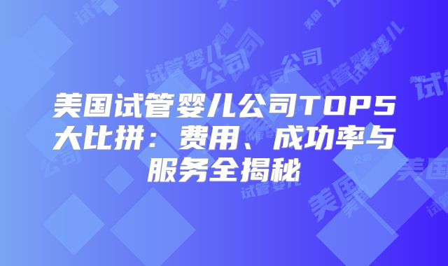 美国试管婴儿公司TOP5大比拼：费用、成功率与服务全揭秘