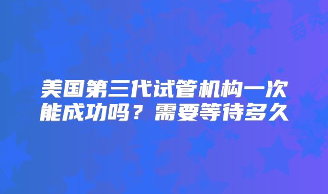 美国第三代试管机构一次能成功吗？需要等待多久