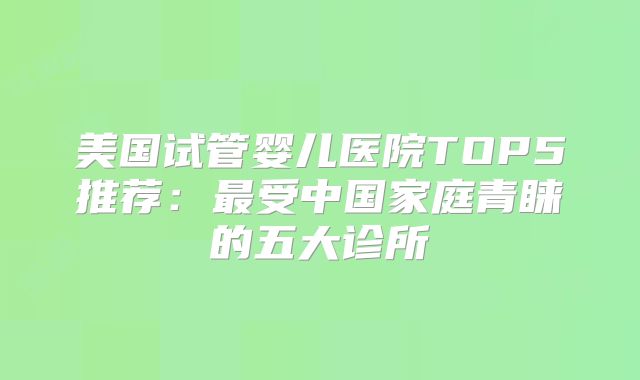 美国试管婴儿医院TOP5推荐：最受中国家庭青睐的五大诊所