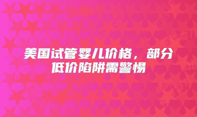 美国试管婴儿价格,部分低价陷阱需警惕