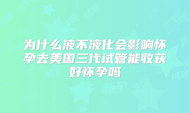 为什么液不液化会影响怀孕去美国三代试管能收获好怀孕吗