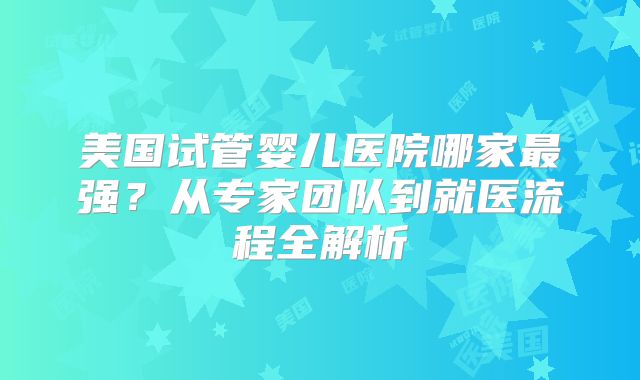 美国试管婴儿医院哪家最强？从专家团队到就医流程全解析
