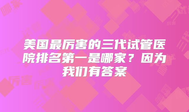 美国最厉害的三代试管医院排名第一是哪家？因为我们有答案