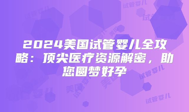 2024美国试管婴儿全攻略：顶尖医疗资源解密，助您圆梦好孕