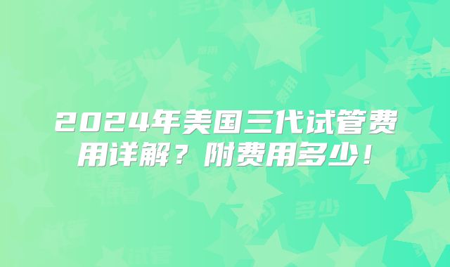 2024年美国三代试管费用详解?附费用多少!