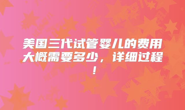 美国三代试管婴儿的费用大概需要多少，详细过程！