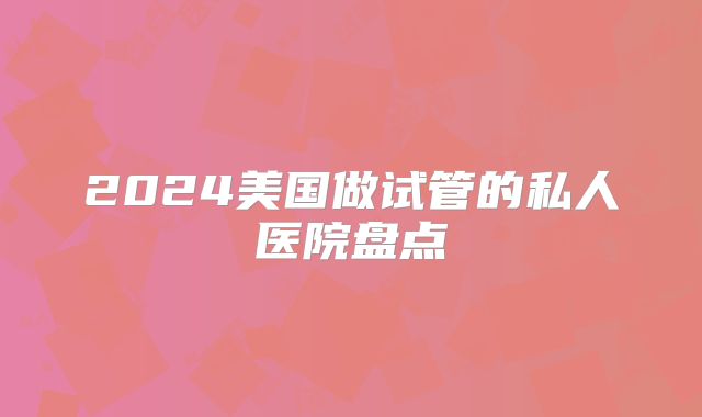 2024美国做试管的私人医院盘点