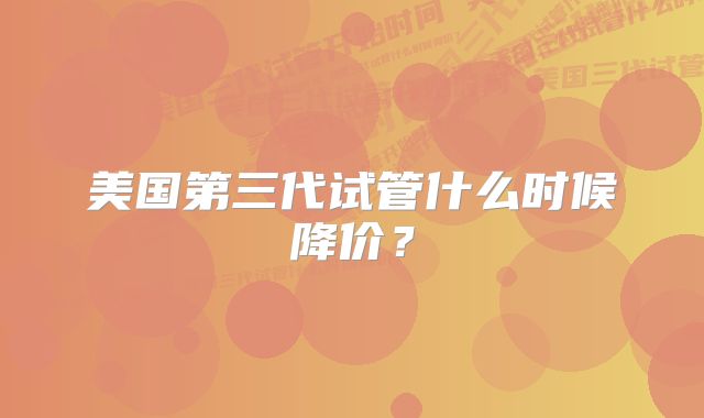 美国第三代试管什么时候降价？