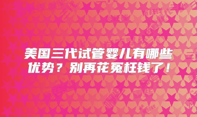 美国三代试管婴儿有哪些优势？别再花冤枉钱了！