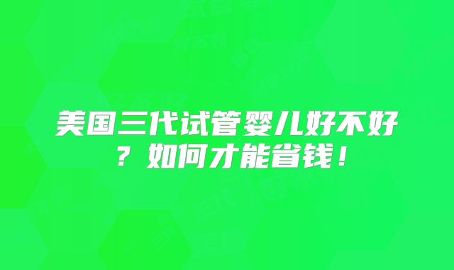 美国三代试管婴儿好不好？如何才能省钱！