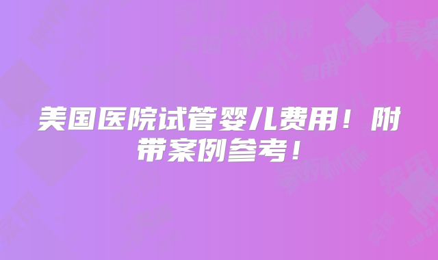美国医院试管婴儿费用！附带案例参考！