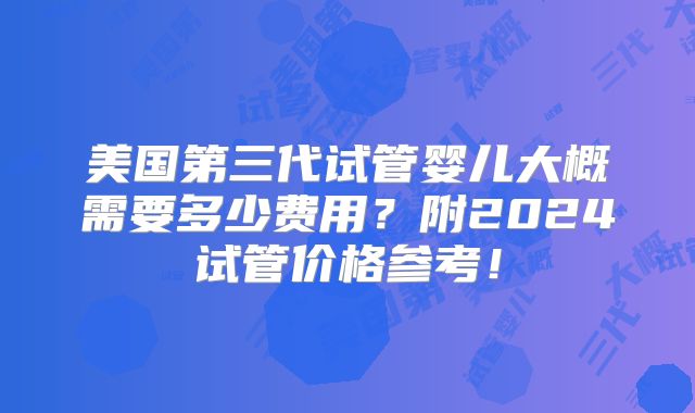 美国第三代试管婴儿大概需要多少费用?附2024试管价格参考!
