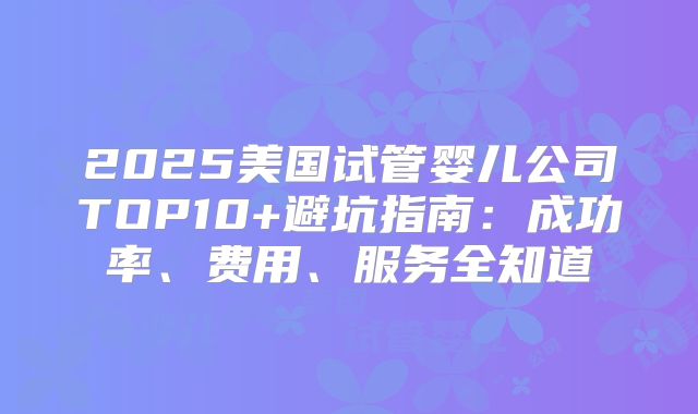 2025美国试管婴儿公司TOP10+避坑指南:成功率、费用、服务全知道