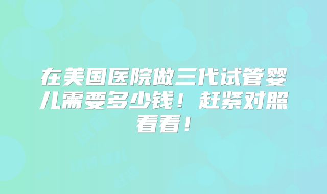 在美国医院做三代试管婴儿需要多少钱！赶紧对照看看！