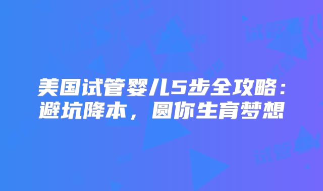 美国试管婴儿5步全攻略：避坑降本，圆你生育梦想