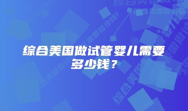 综合美国做试管婴儿需要多少钱？