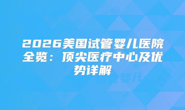 2026美国试管婴儿医院全览:顶尖医疗中心及优势详解