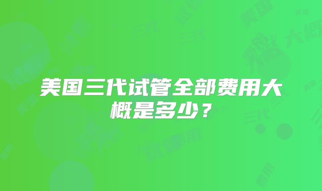 美国三代试管全部费用大概是多少？